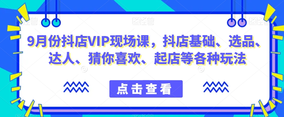 9月份抖店VIP现场课,抖音小店基础、选品、达人、猜你喜欢、起店等各种玩法-阳知网创资源库