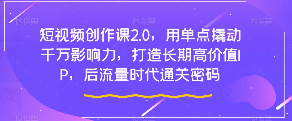 短视频创作课2.0，用单点撬动千万影响力，打造长期高价值IP，后流量时代通关密码-阳知网创资源库