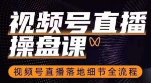 视频号直播操盘课，​视频号直播落地细节全流程-阳知网创资源库