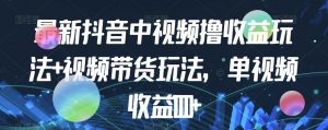 最新抖音中视频撸收益玩法+视频带货，单视频收益1000+-阳知网创资源库