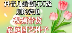 抖音月销售百万级别的赛道，视频带货家庭园艺种子，无需实拍小白可做-阳知网创资源库