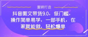 抖音图文带货9.0,低门槛,操作简单易学,一部手机,在家就能做,轻松爆单-阳知网创资源库