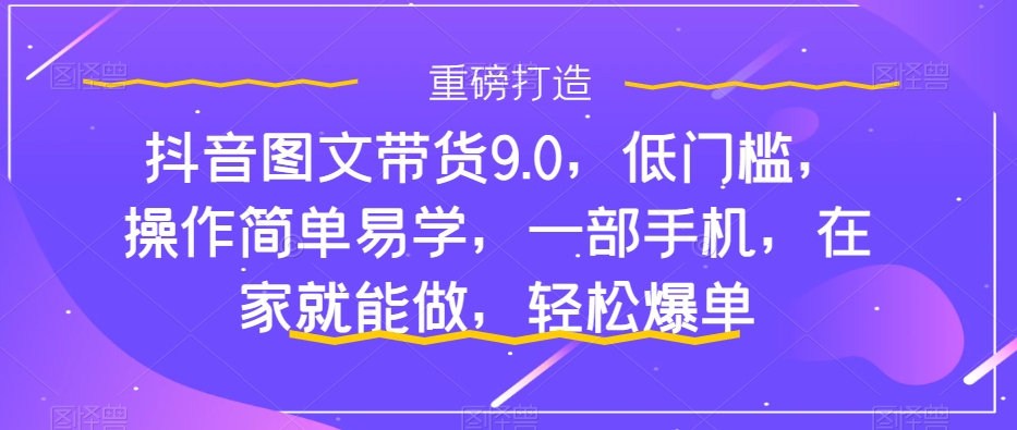 抖音图文带货9.0,低门槛,操作简单易学,一部手机,在家就能做,轻松爆单-阳知网创资源库