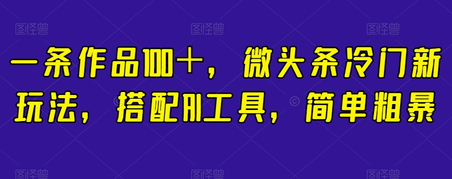 一条作品100+,微头条冷门新玩法,搭配AI工具,简单粗暴【揭秘】-阳知网创资源库