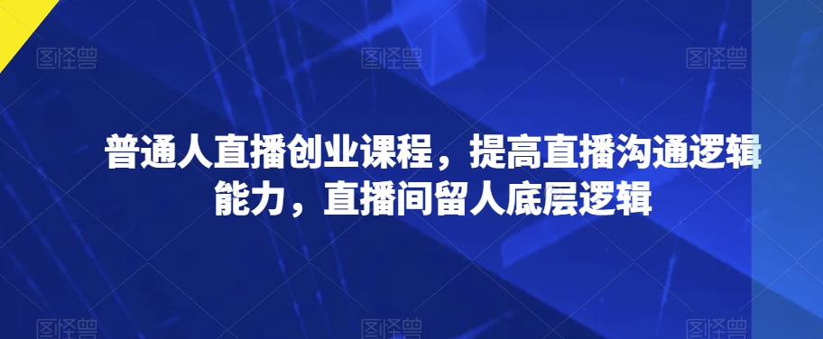 普通人直播创业课程，提高直播沟通逻辑能力，直播间留人底层逻辑-阳知网创资源库