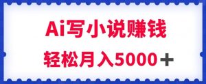 用Ai写原创小说赚钱，每天2-3小时，轻松月入5k＋【揭秘】-阳知网创资源库