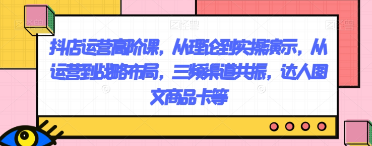 抖店运营高阶课,从理论到实操演示,从运营到战略布局,三频渠道共振,达人图文商品卡等-阳知网创资源库