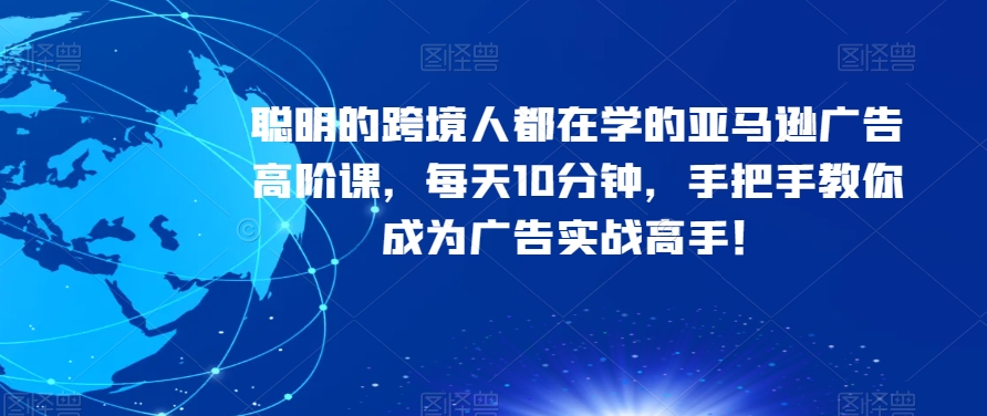 聪明的跨境人都在学的亚马逊广告高阶课，每天10分钟，手把手教你成为广告实战高手！-阳知网创资源库