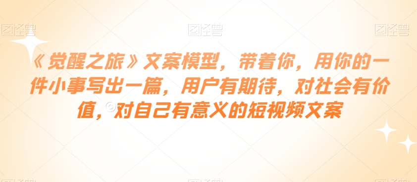 《觉醒之旅》文案模型,带着你,用你的一件小事写出一篇,用户有期待,对社会有价值,对自己有意义的短视频文案-阳知网创资源库