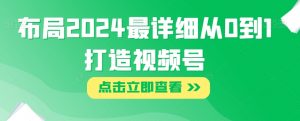 布局2024最详细从0到1打造视频号【揭秘】-阳知网创资源库