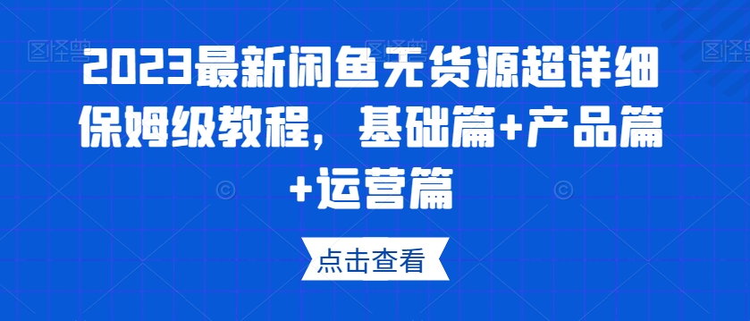 2023最新闲鱼无货源超详细保姆级教程,基础篇+产品篇+运营篇-阳知网创资源库