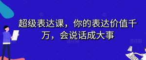 超级表达课,你的表达价值千万,会说话成大事-阳知网创资源库