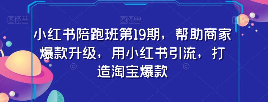小红书陪跑班第19期,帮助商家爆款升级,用小红书引流,打造淘宝爆款-阳知网创资源库
