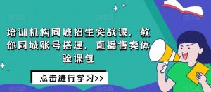 培训机构同城招生实战课,教你同城账号搭建,直播售卖体验课包-阳知网创资源库