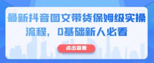 最新抖音图文带货保姆级实操流程,0基础新人必看-阳知网创资源库