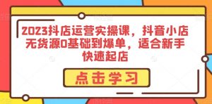 2023抖店运营实操课,抖音小店无货源0基础到爆单,适合新手快速起店-阳知网创资源库