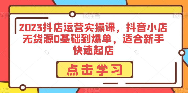 2023抖店运营实操课,抖音小店无货源0基础到爆单,适合新手快速起店-阳知网创资源库