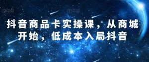 抖音商品卡实操课,从商城开始,低成本入局抖音-阳知网创资源库