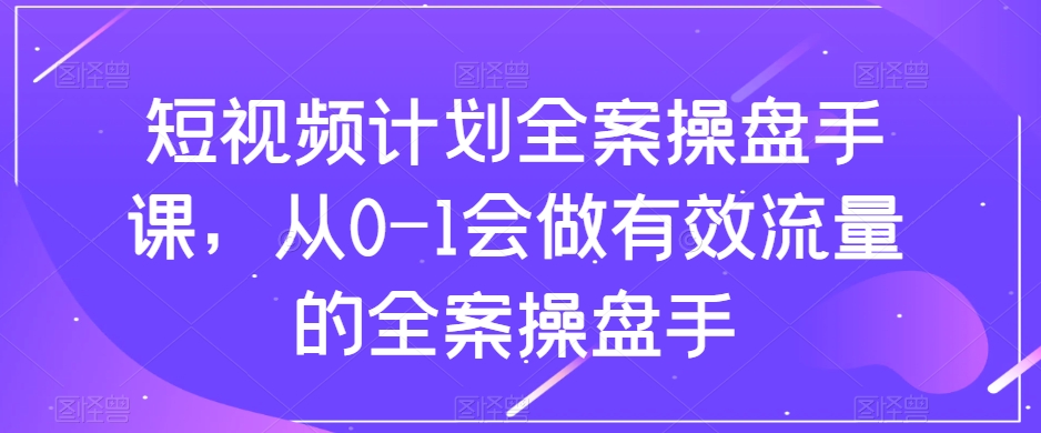 短视频计划全案操盘手课,从0-1会做有效流量的全案操盘手-阳知网创资源库