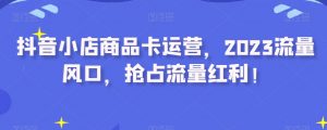抖音小店商品卡运营，2023流量风口，抢占流量红利！-阳知网创资源库