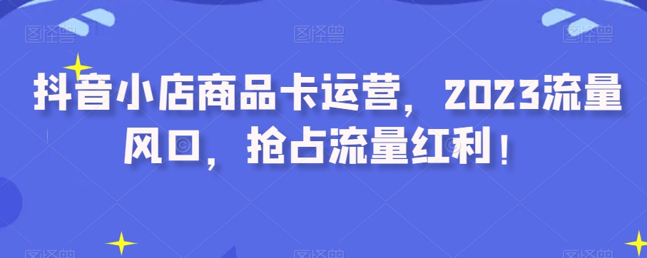 抖音小店商品卡运营,2023流量风口,抢占流量红利!-阳知网创资源库