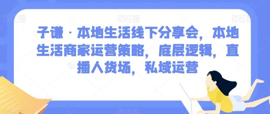 子谦·本地生活线下分享会，本地生活商家运营策略，底层逻辑，直播人货场，私域运营-阳知网创资源库
