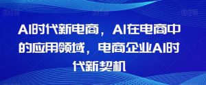 Al时代新电商,Al在电商中的应用领域,电商企业AI时代新契机-阳知网创资源库