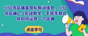 小红书店铺变现私教训练营，小红书店铺0-1实战教学，手把手教会你如何运营一个店铺-阳知网创资源库