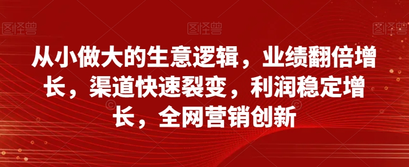 从小做大的生意逻辑,业绩翻倍增长,渠道快速裂变,利润稳定增长,全网营销创新-阳知网创资源库