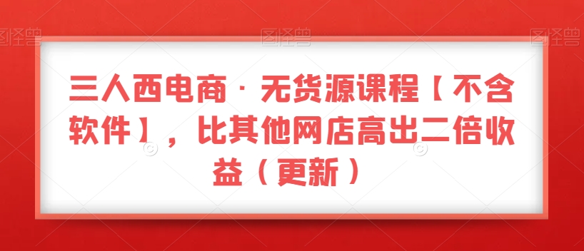 三人西电商·无货源课程【不含软件】,比其他网店高出二倍收益(更新)-阳知网创资源库