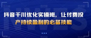 抖音千川优化实操班,让付费投产持续盈利的必备技能-阳知网创资源库