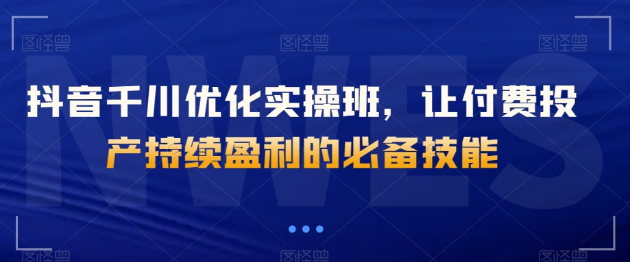 抖音千川优化实操班,让付费投产持续盈利的必备技能-阳知网创资源库