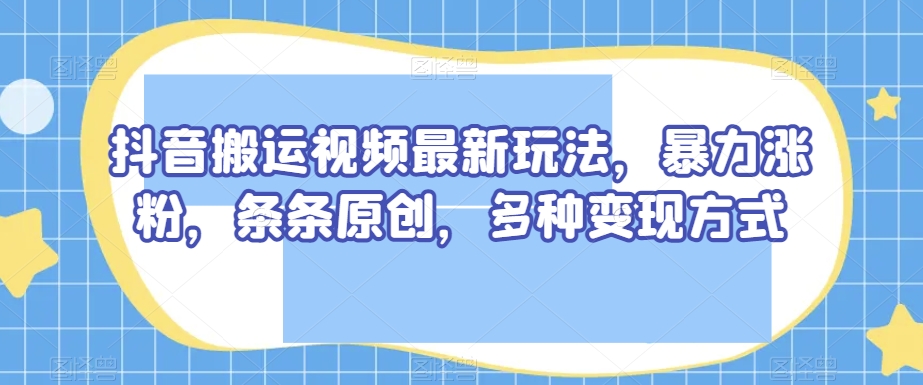 抖音搬运视频最新玩法，暴力涨粉，条条原创，多种变现方式【揭秘】-阳知网创资源库