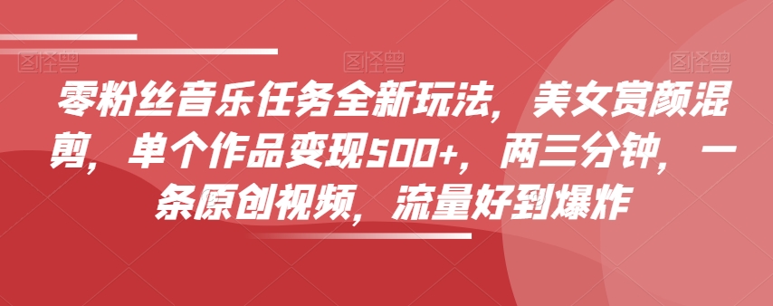 零粉丝音乐任务全新玩法，美女赏颜混剪，单个作品变现500+，两三分钟，一条原创视频，流量好到爆炸-阳知网创资源库