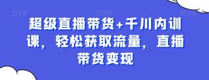 超级直播带货+千川内训课,轻松获取流量,直播带货变现-阳知网创资源库
