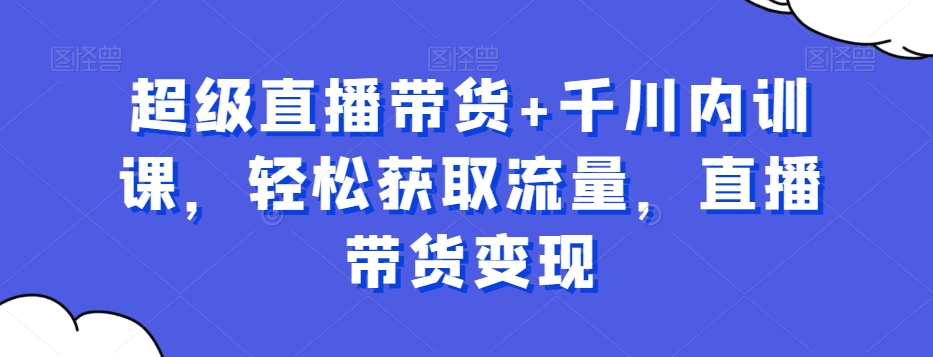 超级直播带货+千川内训课,轻松获取流量,直播带货变现-阳知网创资源库