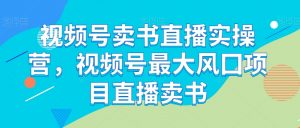 视频号卖书直播实操营,视频号最大风囗项目直播卖书-阳知网创资源库