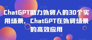 ChatGPT助力外贸人的30个实用场景,ChatGPT在外贸场景的高效应用-阳知网创资源库
