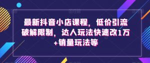 最新抖音小店课程，低价引流破解限制，达人玩法快速改1万+销量玩法等-阳知网创资源库