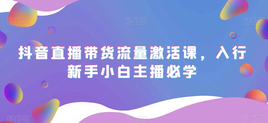 抖音直播带货流量激活课，入行新手小白主播必学-阳知网创资源库