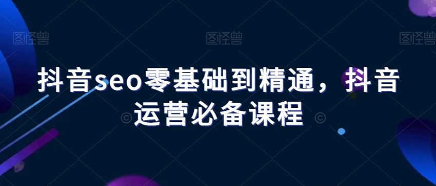抖音seo零基础到精通,抖音运营必备课程-阳知网创资源库