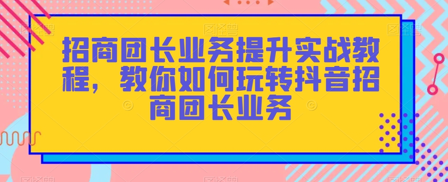 招商团长业务提升实战教程,教你如何玩转抖音招商团长业务-阳知网创资源库
