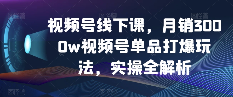 视频号线下课,月销3000w视频号单品打爆玩法,实操全解析-阳知网创资源库