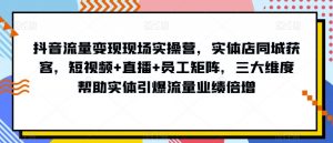 抖音流量变现现场实操营，实体店同城获客，短视频+直播+员工矩阵，三大维度帮助实体引爆流量业绩倍增-阳知网创资源库