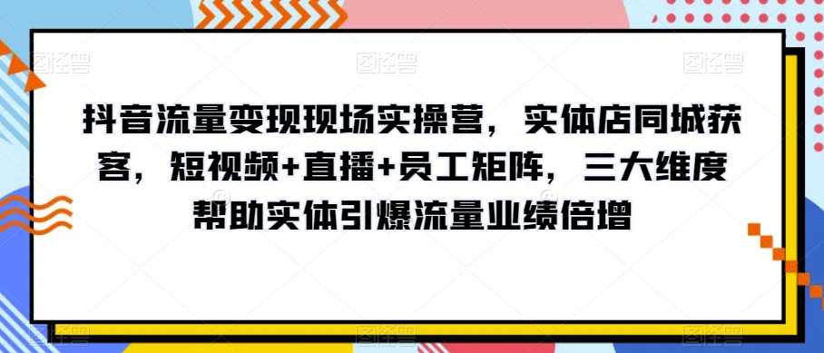 抖音流量变现现场实操营,实体店同城获客,短视频+直播+员工矩阵,三大维度帮助实体引爆流量业绩倍增-阳知网创资源库