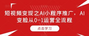 短视频变现之AI小程序推广,AI变脸从0-1运营全流程-阳知网创资源库