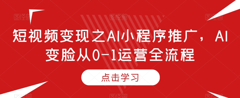 短视频变现之AI小程序推广,AI变脸从0-1运营全流程-阳知网创资源库