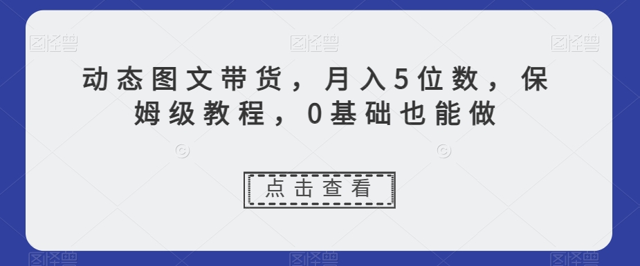 动态图文带货,月入5位数,保姆级教程,0基础也能做【揭秘】-阳知网创资源库
