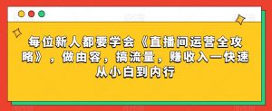 每位新人都要学会《直播间运营全攻略》,做由容,搞流量,赚收入一快速从小白到内行-阳知网创资源库