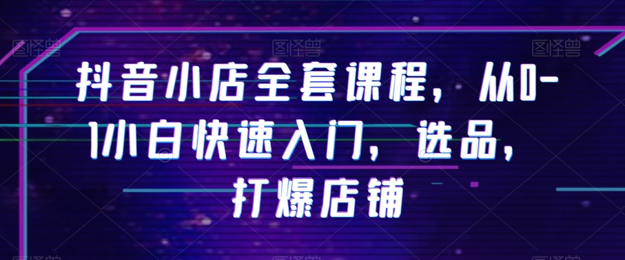 抖音小店全套课程,从0-1小白快速入门,选品,打爆店铺-阳知网创资源库